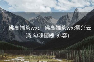 广佛高端茶wx:广佛高端茶wx:雾兴云涌:勾魂摄魄-亦容)