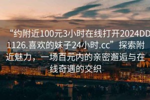 “约附近100元3小时在线打开2024DD1126.喜欢的妹子24小时.cc”探索附近魅力，一场百元内的亲密邂逅与在线奇遇的交织