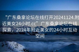 “广东桑拿论坛在线打开20241124.附近美女24小时.cc”广东桑拿论坛在线探索，2024年附近美女的24小时互动空间