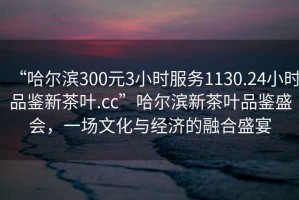 “哈尔滨300元3小时服务1130.24小时品鉴新茶叶.cc”哈尔滨新茶叶品鉴盛会，一场文化与经济的融合盛宴