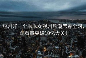 短剧好一个乖乖女观剧热潮席卷全网，观看量突破10亿大关！