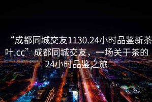 “成都同城交友1130.24小时品鉴新茶叶.cc”成都同城交友，一场关于茶的24小时品鉴之旅