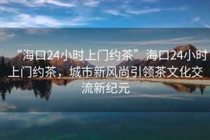 “海口24小时上门约茶”海口24小时上门约茶，城市新风尚引领茶文化交流新纪元