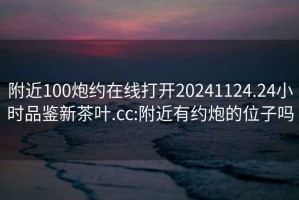 附近100炮约在线打开20241124.24小时品鉴新茶叶.cc:附近有约炮的位子吗