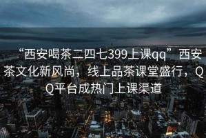 “西安喝茶二四七399上课qq”西安茶文化新风尚，线上品茶课堂盛行，QQ平台成热门上课渠道