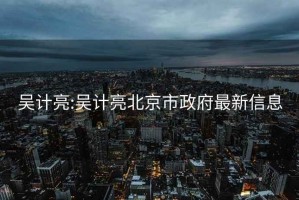 吴计亮:吴计亮北京市政府最新信息