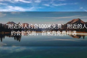 “附近的人约会100米免费”附近的人约会新风尚，百米内免费相遇