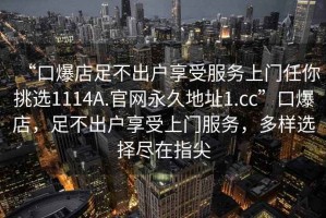 “口爆店足不出户享受服务上门任你挑选1114A.官网永久地址1.cc”口爆店，足不出户享受上门服务，多样选择尽在指尖