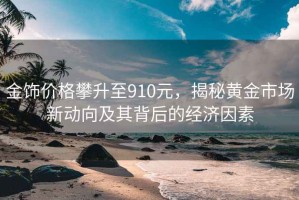 金饰价格攀升至910元，揭秘黄金市场新动向及其背后的经济因素