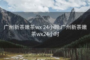 广州新茶嫩茶wx 24小时:广州新茶嫩茶wx24小时