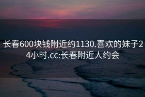 长春600块钱附近约1130.喜欢的妹子24小时.cc:长春附近人约会