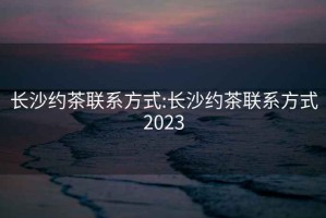 长沙约茶联系方式:长沙约茶联系方式2023