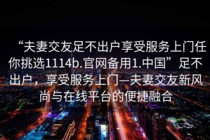 “夫妻交友足不出户享受服务上门任你挑选1114b.官网备用1.中国”足不出户，享受服务上门—夫妻交友新风尚与在线平台的便捷融合