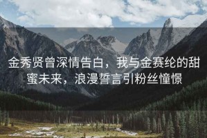 金秀贤曾深情告白，我与金赛纶的甜蜜未来，浪漫誓言引粉丝憧憬