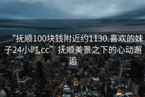 “抚顺100块钱附近约1130.喜欢的妹子24小时.cc”抚顺美景之下的心动邂逅