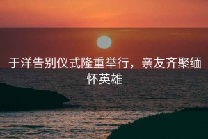 于洋告别仪式隆重举行，亲友齐聚缅怀英雄