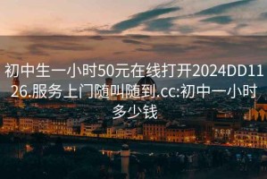 初中生一小时50元在线打开2024DD1126.服务上门随叫随到.cc:初中一小时多少钱