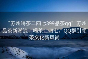 “苏州喝茶二四七399品茶qq”苏州品茶新潮流，喝茶二四七，QQ群引领茶文化新风尚