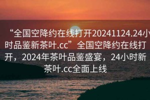 “全国空降约在线打开20241124.24小时品鉴新茶叶.cc”全国空降约在线打开，2024年茶叶品鉴盛宴，24小时新茶叶.cc全面上线