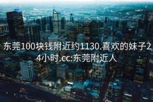 东莞100块钱附近约1130.喜欢的妹子24小时.cc:东莞附近人