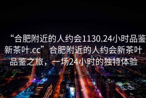 “合肥附近的人约会1130.24小时品鉴新茶叶.cc”合肥附近的人约会新茶叶品鉴之旅，一场24小时的独特体验