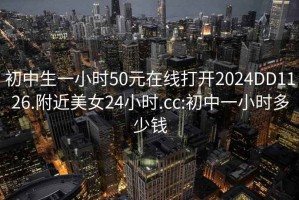 初中生一小时50元在线打开2024DD1126.附近美女24小时.cc:初中一小时多少钱