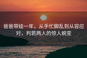 爸爸带娃一年，从手忙脚乱到从容应对，判若两人的惊人蜕变