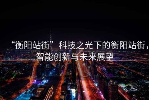 “衡阳站街”科技之光下的衡阳站街，智能创新与未来展望