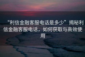 “利信金融客服电话是多少”揭秘利信金融客服电话，如何获取与高效使用