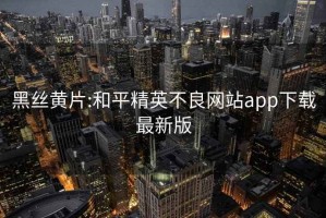 黑丝黄片:和平精英不良网站app下载最新版