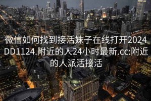 微信如何找到接活妹子在线打开2024DD1124.附近的人24小时最新.cc:附近的人派活接活