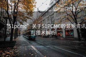 “51pcmc”关于51PCMC的最新资讯与技术解析