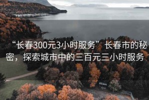 “长春300元3小时服务”长春市的秘密，探索城市中的三百元三小时服务