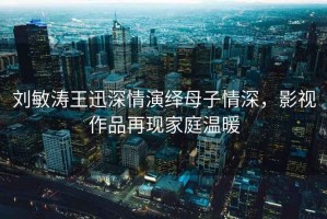 刘敏涛王迅深情演绎母子情深，影视作品再现家庭温暖