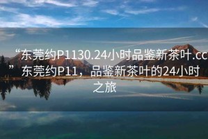 “东莞约P1130.24小时品鉴新茶叶.cc”东莞约P11，品鉴新茶叶的24小时之旅