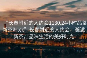 “长春附近的人约会1130.24小时品鉴新茶叶.cc”长春附近的人约会，邂逅新茶，品味生活的美好时光