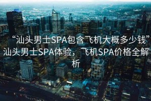 “汕头男士SPA包含飞机大概多少钱”汕头男士SPA体验，飞机SPA价格全解析