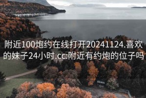 附近100炮约在线打开20241124.喜欢的妹子24小时.cc:附近有约炮的位子吗