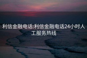 利信金融电话:利信金融电话24小时人工服务热线