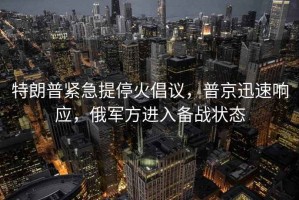 特朗普紧急提停火倡议，普京迅速响应，俄军方进入备战状态