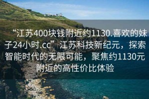 “江苏400块钱附近约1130.喜欢的妹子24小时.cc”江苏科技新纪元，探索智能时代的无限可能，聚焦约1130元附近的高性价比体验