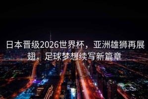 日本晋级2026世界杯，亚洲雄狮再展翅，足球梦想续写新篇章