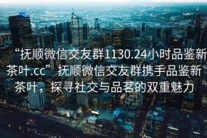 “抚顺微信交友群1130.24小时品鉴新茶叶.cc”抚顺微信交友群携手品鉴新茶叶，探寻社交与品茗的双重魅力