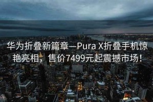 华为折叠新篇章—Pura X折叠手机惊艳亮相，售价7499元起震撼市场！