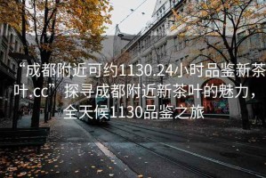 “成都附近可约1130.24小时品鉴新茶叶.cc”探寻成都附近新茶叶的魅力，全天候1130品鉴之旅