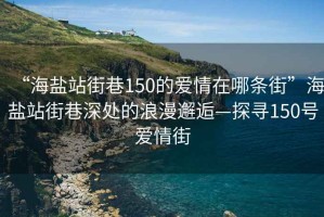 “海盐站街巷150的爱情在哪条街”海盐站街巷深处的浪漫邂逅—探寻150号爱情街