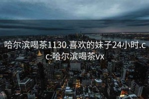 哈尔滨喝茶1130.喜欢的妹子24小时.cc:哈尔滨喝茶vx