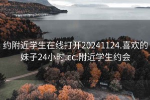 约附近学生在线打开20241124.喜欢的妹子24小时.cc:附近学生约会