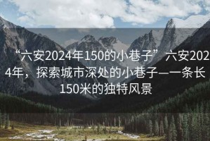 “六安2024年150的小巷子”六安2024年，探索城市深处的小巷子—一条长150米的独特风景