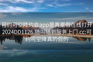 可约可空降约会app是真是假在线打开2024DD1126.随叫随到服务上门.cc:可约可空降真的假的